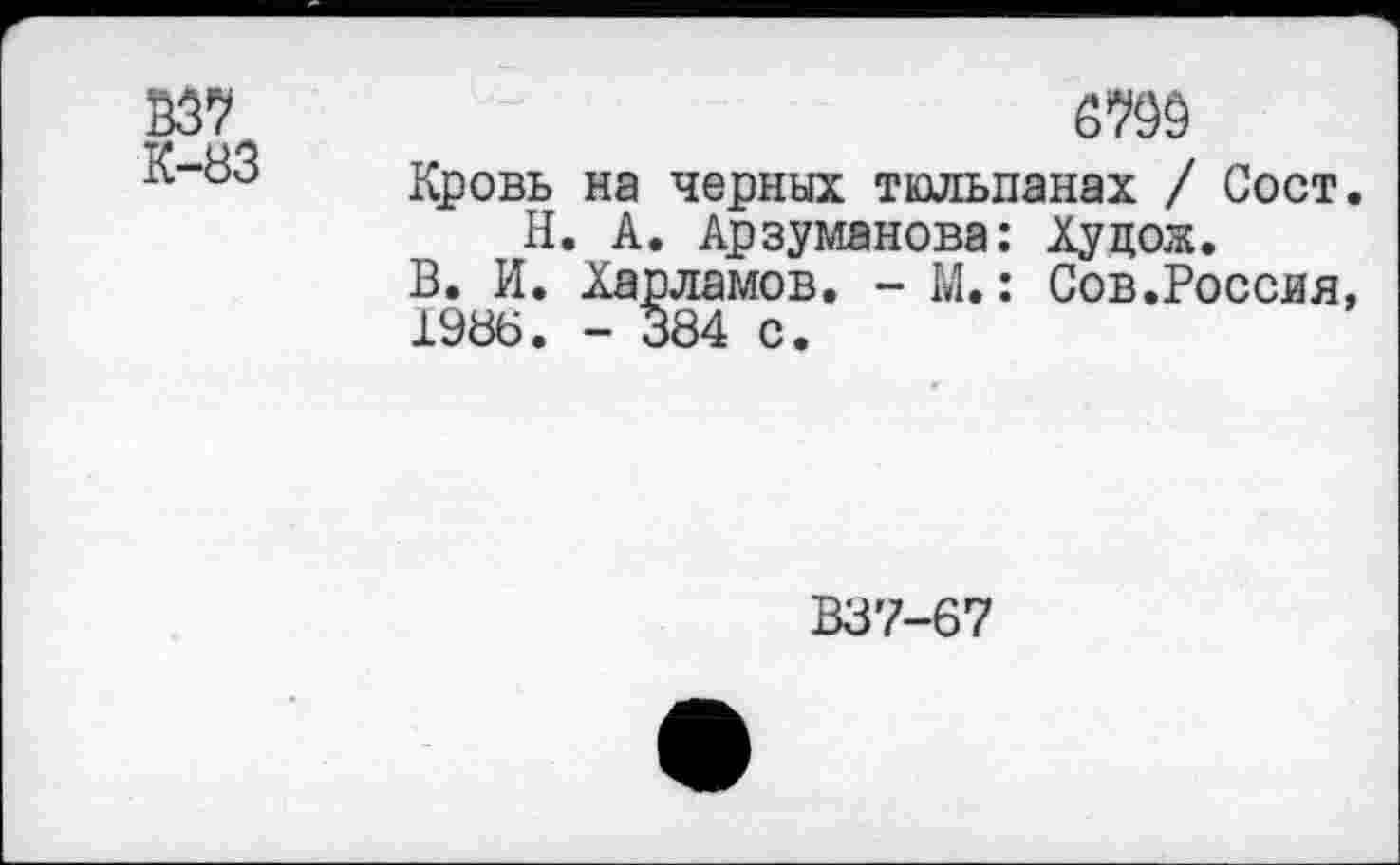 ﻿В37 -83
Кровь на черных тюльпанах / Сост.
Н. А. Арзуманова: Ху дож.
В. И. Харламов. - М.: Сов.Россия, 1986. - 384 с.
В37-67